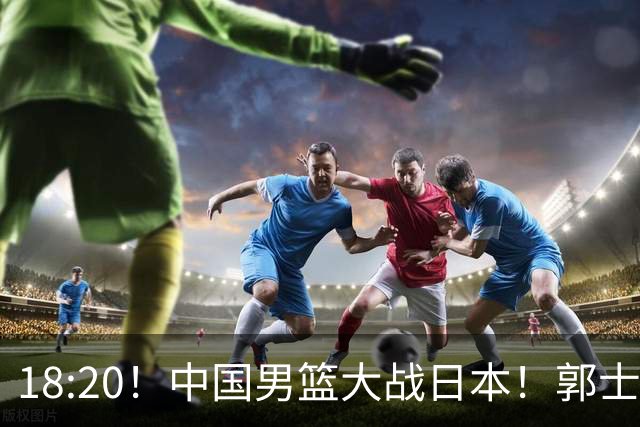 18:20！中国男篮大战日本！郭士强极有可能做出以下四个调整